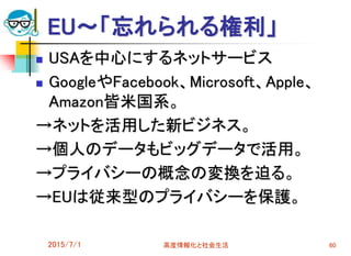 EU～「忘れられる権利」
 USAを中心にするネットサービス
 GoogleやFacebook、Microsoft、Apple、
Amazon皆米国系。
→ネットを活用した新ビジネス。
→個人のデータもビッグデータで活用。
→プライバシーの概念の変換を迫る。
→EUは従来型のプライバシーを保護。
2015/7/1 高度情報化と社会生活 60
 
