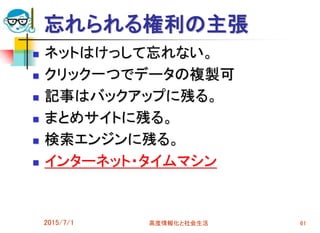忘れられる権利の主張
 ネットはけっして忘れない。
 クリック一つでデータの複製可
 記事はバックアップに残る。
 まとめサイトに残る。
 検索エンジンに残る。
 インターネット・タイムマシン
2015/7/1 高度情報化と社会生活 61
 