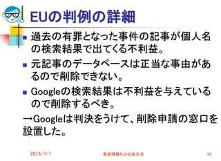 EUの判例の詳細
 過去の有罪となった事件の記事が個人名
の検索結果で出てくる不利益。
 元記事のデータベースは正当な事由があ
るので削除できない。
 Googleの検索結果は不利益を与えている
ので削除するべき。
→Googleは判決をうけて、削除申請の窓口を
設置した。
2015/7/1 高度情報化と社会生活 62
 