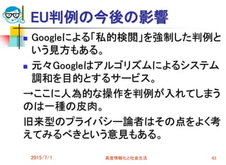 EU判例の今後の影響
 Googleによる「私的検閲」を強制した判例と
いう見方もある。
 元々Googleはアルゴリズムによるシステム
調和を目的とするサービス。
→ここに人為的な操作を判例が入れてしまう
のは一種の皮肉。
旧来型のプライバシー論者はその点をよく考
えてみるべきという意見もある。
2015/7/1 高度情報化と社会生活 63
 