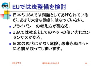 EUでは法整備を検討
 日本やUSAでは問題としてあげられている
が、あまり大きな動きにはなっていない。
 プライバシーの考え方が異なる。
 USAでは社交としてのネットの使い方にコン
センサスがある。
 日本の現状はかなり危険。未来永劫ネット
に名前が残ってしまいます。
2015/7/1 高度情報化と社会生活 64
 