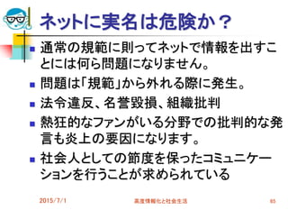 ネットに実名は危険か？
 通常の規範に則ってネットで情報を出すこ
とには何ら問題になりません。
 問題は「規範」から外れる際に発生。
 法令違反、名誉毀損、組織批判
 熱狂的なファンがいる分野での批判的な発
言も炎上の要因になります。
 社会人としての節度を保ったコミュニケー
ションを行うことが求められている
2015/7/1 高度情報化と社会生活 65
 