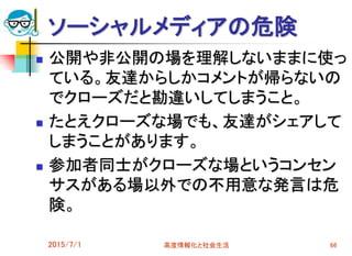 ソーシャルメディアの危険
 公開や非公開の場を理解しないままに使っ
ている。友達からしかコメントが帰らないの
でクローズだと勘違いしてしまうこと。
 たとえクローズな場でも、友達がシェアして
しまうことがあります。
 参加者同士がクローズな場というコンセン
サスがある場以外での不用意な発言は危
険。
2015/7/1 高度情報化と社会生活 66
 