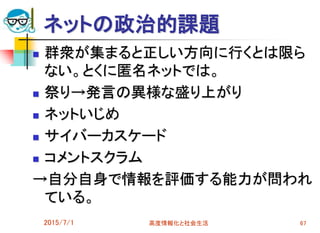 ネットの政治的課題
 群衆が集まると正しい方向に行くとは限ら
ない。とくに匿名ネットでは。
 祭り→発言の異様な盛り上がり
 ネットいじめ
 サイバーカスケード
 コメントスクラム
→自分自身で情報を評価する能力が問われ
ている。
2015/7/1 高度情報化と社会生活 67
 