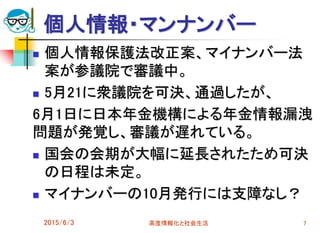 個人情報・マンナンバー
2015/6/3 高度情報化と社会生活 7
 個人情報保護法改正案、マイナンバー法
案が参議院で審議中。
 5月21に衆議院を可決、通過したが、
6月1日に日本年金機構による年金情報漏洩
問題が発覚し、審議が遅れている。
 国会の会期が大幅に延長されたため可決
の日程は未定。
 マイナンバーの10月発行には支障なし？
 