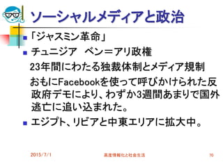 ソーシャルメディアと政治
 「ジャスミン革命」
 チュニジア ベン＝アリ政権
23年間にわたる独裁体制とメディア規制
おもにFacebookを使って呼びかけられた反
政府デモにより、わずか3週間あまりで国外
逃亡に追い込まれた。
 エジプト、リビアと中東エリアに拡大中。
2015/7/1 高度情報化と社会生活 70
 