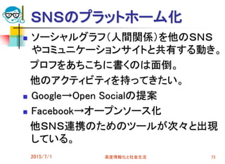 ＳＮＳのプラットホーム化
 ソーシャルグラフ（人間関係）を他のＳＮＳ
やコミュニケーションサイトと共有する動き。
プロフをあちこちに書くのは面倒。
他のアクティビティを持ってきたい。
 Google→Open Socialの提案
 Facebook→オープンソース化
他ＳＮＳ連携のためのツールが次々と出現
している。
2015/7/1 高度情報化と社会生活 73
 