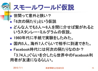 スモールワールド仮説
 世間って意外と狭い？
 「6次の隔たり」という仮説
 どんな人でも5人～6人を間に介せば繋がれると
いうスタンレー・ミルグラムの仮説。
 1960年代に手紙で実験をしたみた。
 国内5人、海外7人ぐらいで相手に到達できた。
 Facebook時代には何次の隔たりなのか？
「3.74人」ぐらいを介したら世界中のFacebook利
用者が友達になるらしい。
2015/7/1 高度情報化と社会生活 75
 