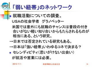 「弱い紐帯」のネットワーク
 就職活動についての調査。
ＵＳＡの社会学者 グラノベッター
米国では意外にも就職のチャンスは普段の付き
合いがない軽い知り合いからもたらされるものが
相当にある、という研究。
→日本では否定されている研究もある。
→日本は「強い紐帯」いわゆるコネで決まる？
 セレンディピティ（思いがけない出会い）
が就活や営業には必要。
2015/7/1 高度情報化と社会生活 76
 