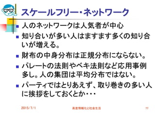 スケールフリー・ネットワーク
 人のネットワークは人気者が中心
 知り合いが多い人はますます多くの知り合
いが増える。
 財布の中身分布は正規分布にならない。
 パレートの法則やベキ法則など応用事例
多し。人の集団は平均分布ではない。
 パーティではとりあえず、取り巻きの多い人
に挨拶をしておくとか・・・
2015/7/1 高度情報化と社会生活 77
 