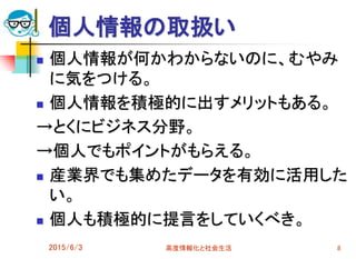 個人情報の取扱い
 個人情報が何かわからないのに、むやみ
に気をつける。
 個人情報を積極的に出すメリットもある。
→とくにビジネス分野。
→個人でもポイントがもらえる。
 産業界でも集めたデータを有効に活用した
い。
 個人も積極的に提言をしていくべき。
2015/6/3 高度情報化と社会生活 8
 