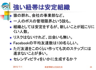 強い紐帯は安定組織
 猿の群れ、会社の事業部など。
 一人のボスの管理限界という説も。
 組織としては安定をするが、新しいことが起こりに
くい人数。
 リスクはないけれど、出会いも無い。
 Facebookの平均友達数は130名らしい。
 ただ友達をこのくらい作っても次のステップには
進まないことが多い。
 セレンディピティをいかに生成するか？
2015/7/1 高度情報化と社会生活 84
 