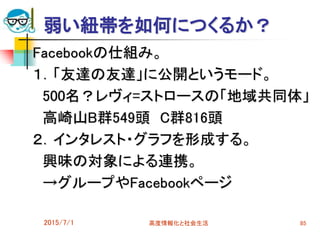 弱い紐帯を如何につくるか？
Facebookの仕組み。
１．「友達の友達」に公開というモード。
500名？レヴィ=ストロースの「地域共同体」
高崎山B群549頭 C群816頭
２．インタレスト・グラフを形成する。
興味の対象による連携。
→グループやFacebookページ
2015/7/1 高度情報化と社会生活 85
 