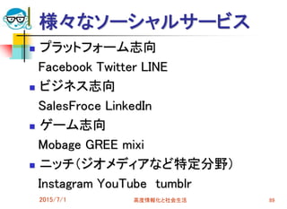 様々なソーシャルサービス
 プラットフォーム志向
Facebook Twitter LINE
 ビジネス志向
SalesFroce LinkedIn
 ゲーム志向
Mobage GREE mixi
 ニッチ（ジオメディアなど特定分野）
Instagram YouTube tumblr
2015/7/1 高度情報化と社会生活 89
 