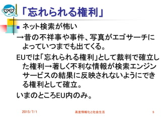 「忘れられる権利」
2015/7/1 高度情報化と社会生活 9
 ネット検索が怖い
→昔の不祥事や事件、写真がエゴサーチに
よっていつまでも出てくる。
EUでは「忘れられる権利」として裁判で確立し
た権利→著しく不利な情報が検索エンジン
サービスの結果に反映されないようにでき
る権利として確立。
いまのところEU内のみ。
 