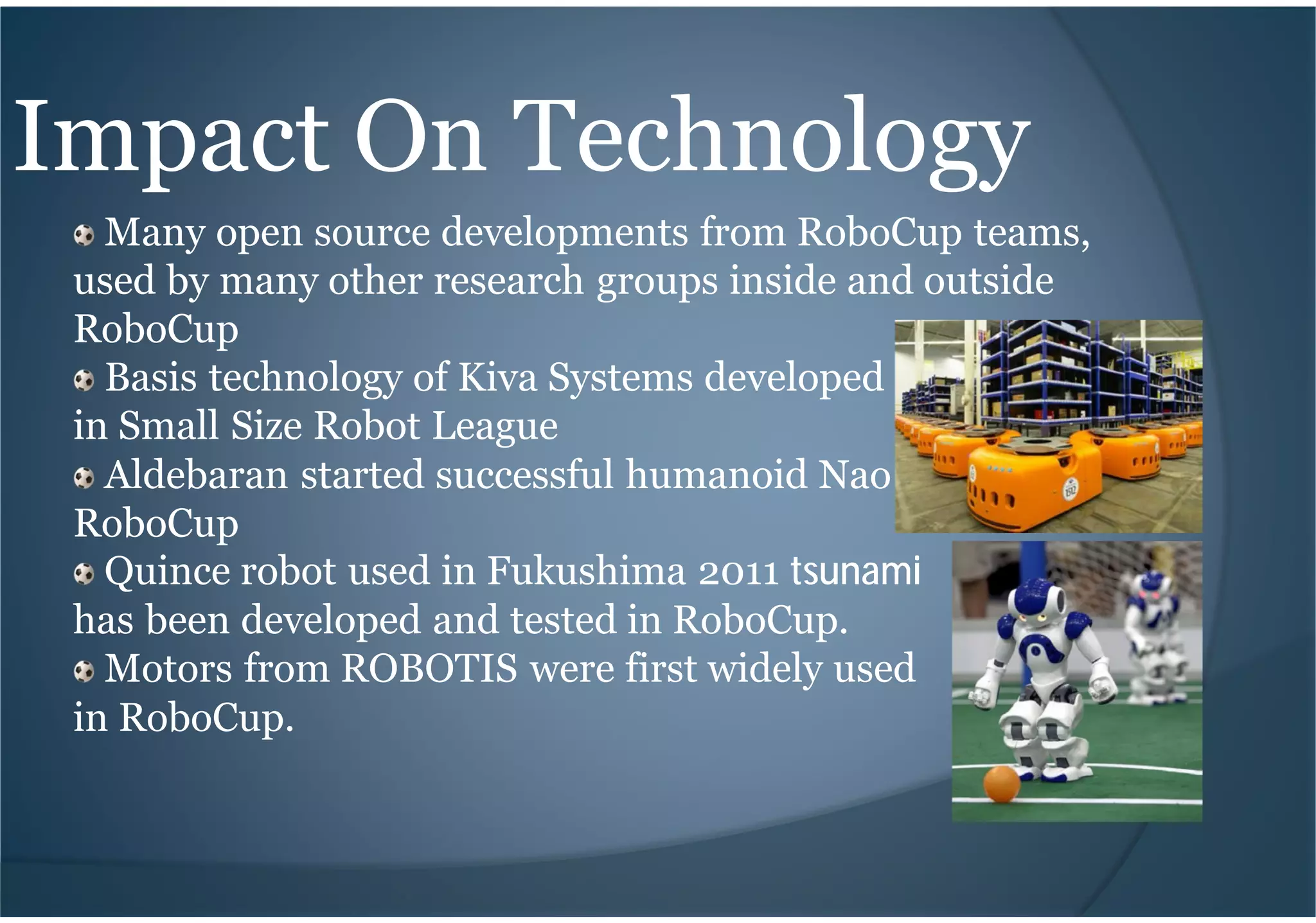 Impact On Technology
Many open source developments from RoboCup teams,
used by many other research groups inside and outside
RoboCup
Basis technology of Kiva Systems developed
in Small Size Robot League
Aldebaran started successful humanoid Nao robot in
RoboCup
Quince robot used in Fukushima 2011 tsunami
has been developed and tested in RoboCup.
Motors from ROBOTIS were first widely used
in RoboCup.
 