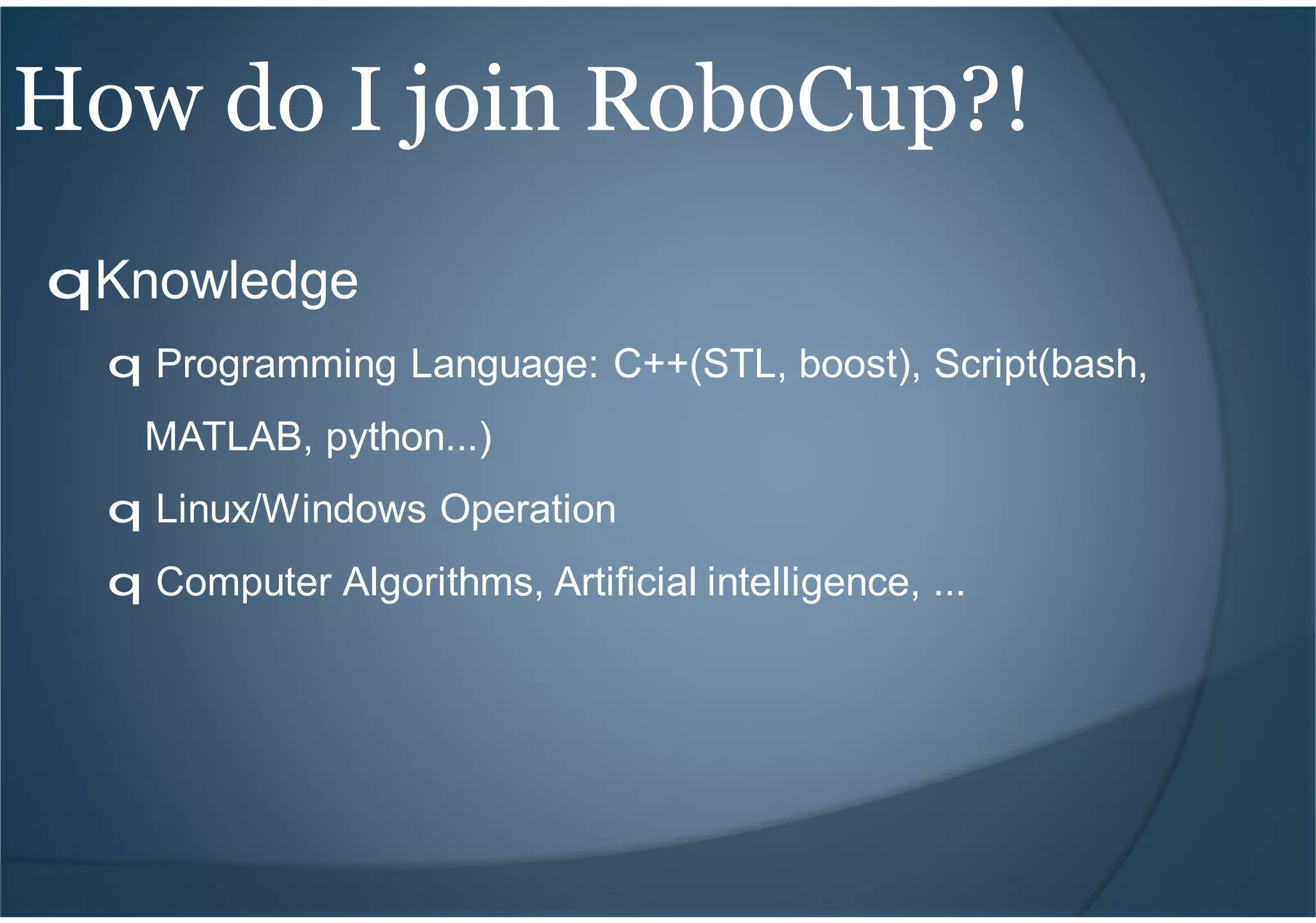 qKnowledge
q Programming Language: C++(STL, boost), Script(bash,
MATLAB, python...)
q Linux/Windows Operation
q Computer Algorithms, Artificial intelligence, ...
How do I join RoboCup?!
 