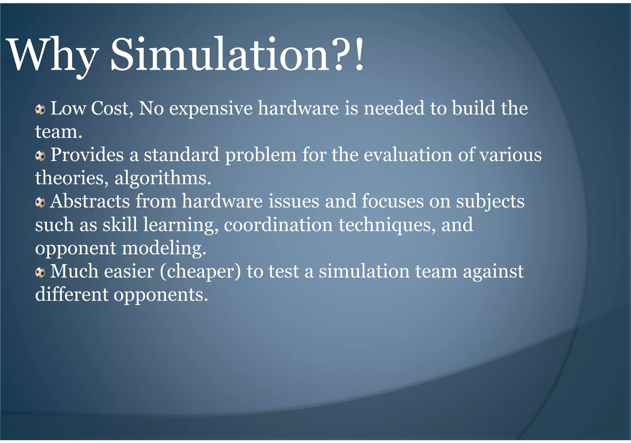 Why Simulation?!
Low Cost, No expensive hardware is needed to build the
team.
Provides a standard problem for the evaluation of various
theories, algorithms.
Abstracts from hardware issues and focuses on subjects
such as skill learning, coordination techniques, and
opponent modeling.
Much easier (cheaper) to test a simulation team against
different opponents.
 