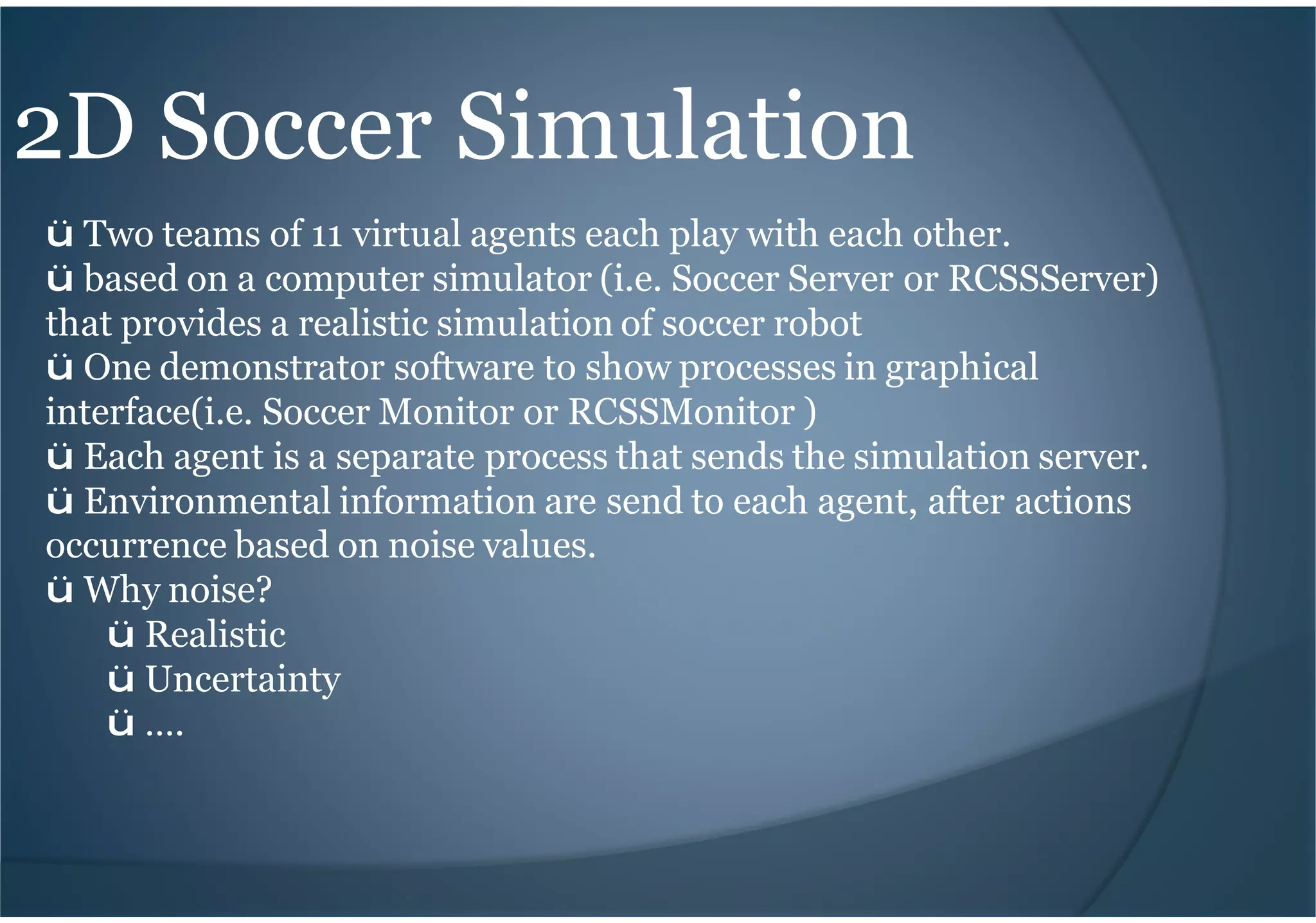 2D Soccer Simulation
ü Two teams of 11 virtual agents each play with each other.
ü based on a computer simulator (i.e. Soccer Server or RCSSServer)
that provides a realistic simulation of soccer robot
ü One demonstrator software to show processes in graphical
interface(i.e. Soccer Monitor or RCSSMonitor )
ü Each agent is a separate process that sends the simulation server.
ü Environmental information are send to each agent, after actions
occurrence based on noise values.
ü Why noise?
ü Realistic
ü Uncertainty
ü ….
 