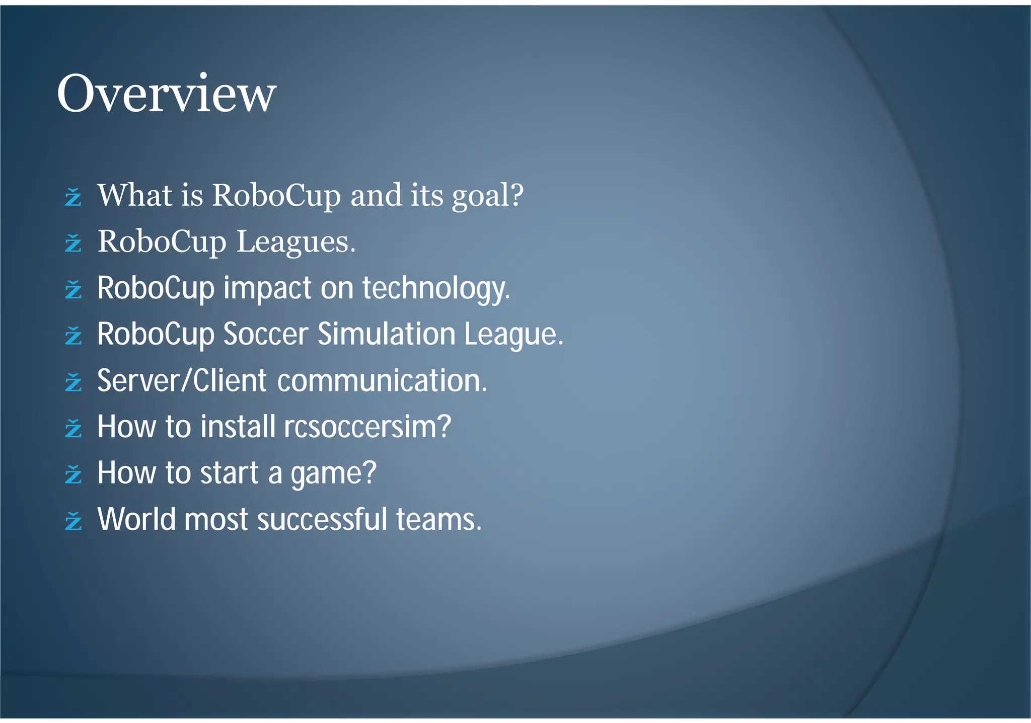 ž What is RoboCup and its goal?
ž RoboCup Leagues.
ž RoboCup impact on technology.
ž RoboCup Soccer Simulation League.
ž Server/Client communication.
ž How to install rcsoccersim?
ž How to start a game?
ž World most successful teams.
Overview
 