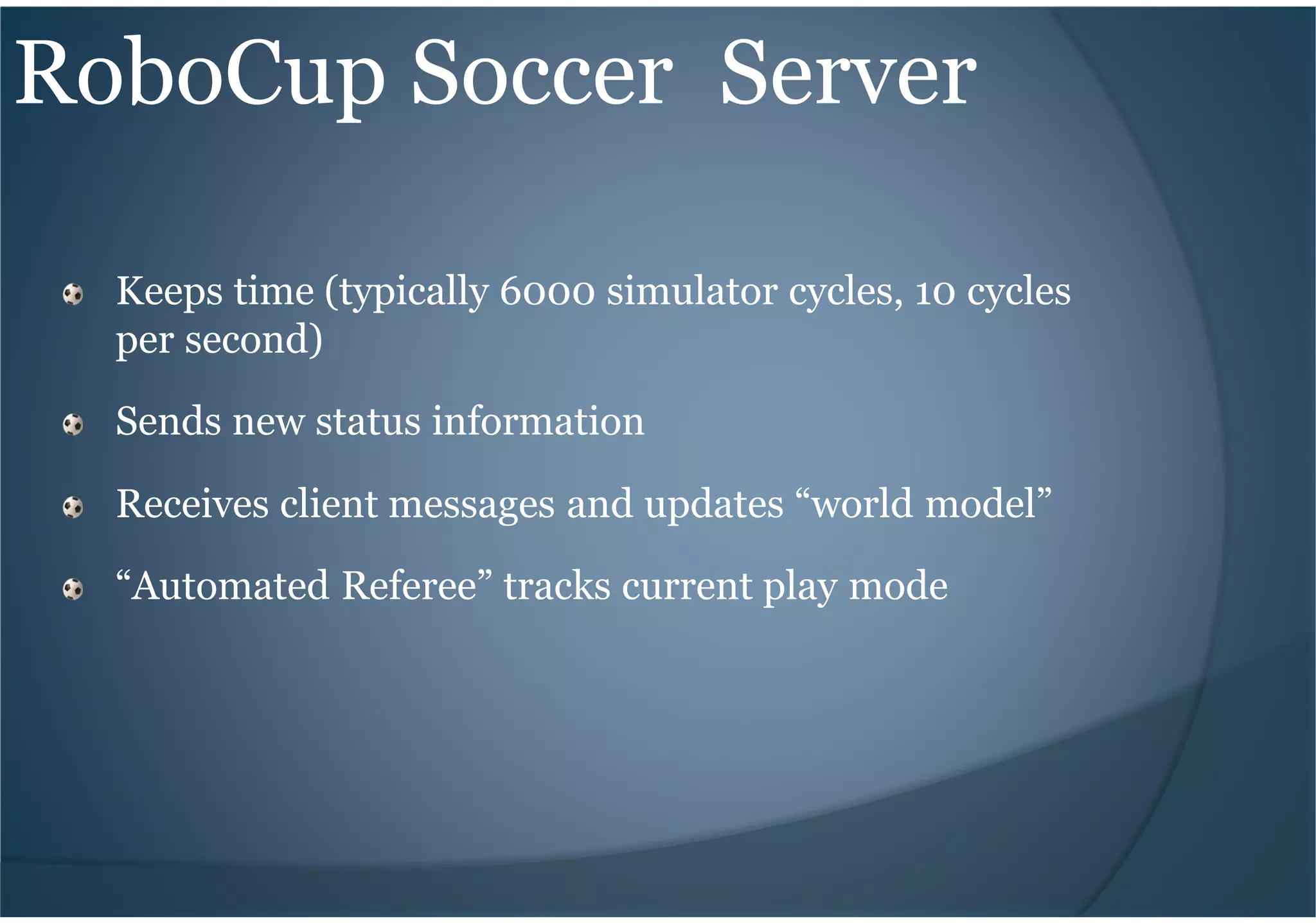 RoboCup Soccer Server
Keeps time (typically 6000 simulator cycles, 10 cycles
per second)
Sends new status information
Receives client messages and updates “world model”
“Automated Referee” tracks current play mode
 