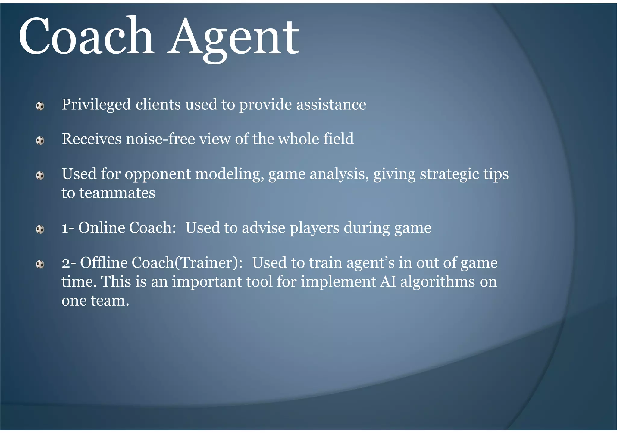 Coach Agent
Privileged clients used to provide assistance
Receives noise-free view of the whole field
Used for opponent modeling, game analysis, giving strategic tips
to teammates
1- Online Coach: Used to advise players during game
2- Offline Coach(Trainer): Used to train agent’s in out of game
time. This is an important tool for implement AI algorithms on
one team.
 