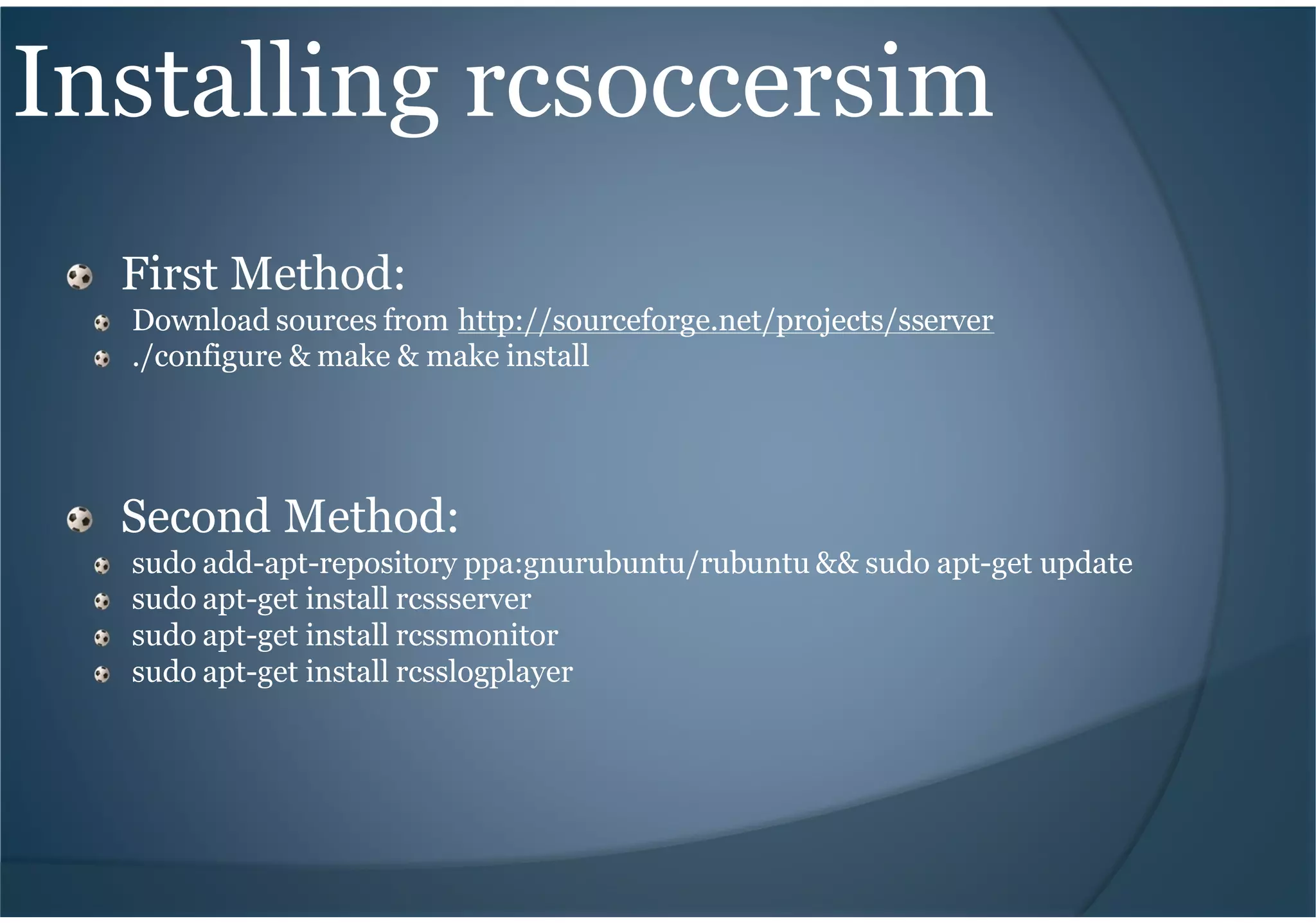 Installing rcsoccersim
First Method:
Download sources from http://sourceforge.net/projects/sserver
./configure & make & make install
Second Method:
sudo add-apt-repository ppa:gnurubuntu/rubuntu && sudo apt-get update
sudo apt-get install rcssserver
sudo apt-get install rcssmonitor
sudo apt-get install rcsslogplayer
 