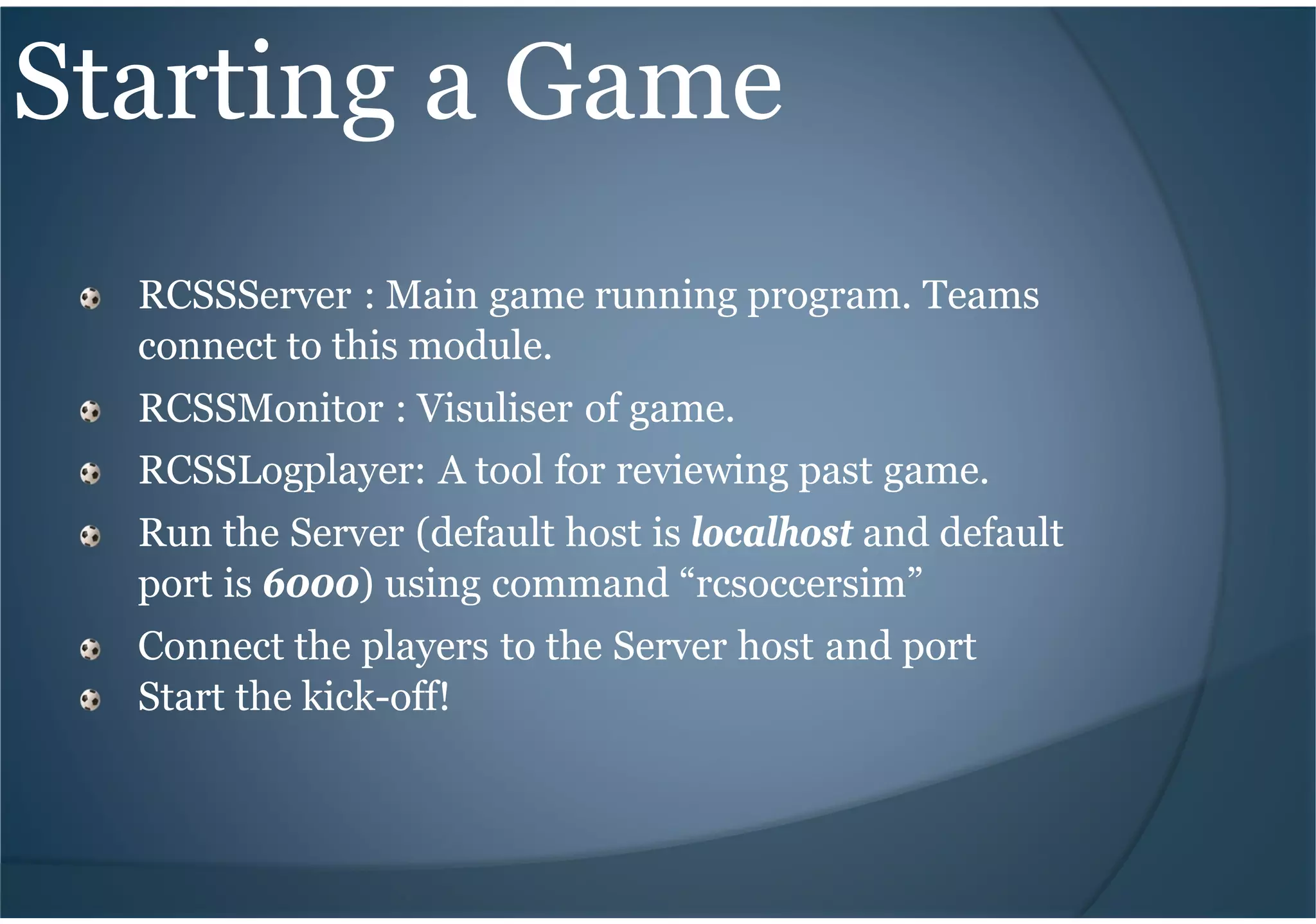 Starting a Game
RCSSServer : Main game running program. Teams
connect to this module.
RCSSMonitor : Visuliser of game.
RCSSLogplayer: A tool for reviewing past game.
Run the Server (default host is localhost and default
port is 6000) using command “rcsoccersim”
Connect the players to the Server host and port
Start the kick-off!
 