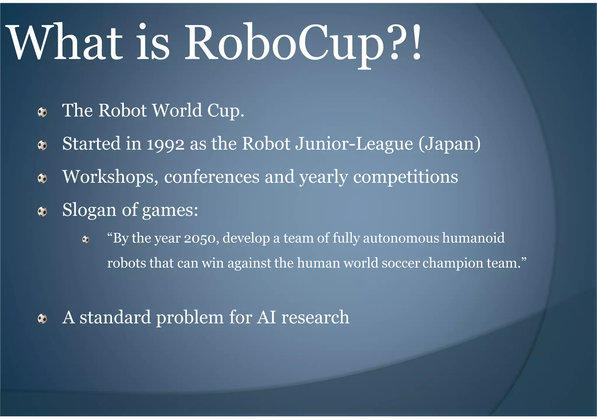 What is RoboCup?!
The Robot World Cup.
Started in 1992 as the Robot Junior-League (Japan)
Workshops, conferences and yearly competitions
Slogan of games:
“By the year 2050, develop a team of fully autonomous humanoid
robots that can win against the human world soccer champion team.”
A standard problem for AI research
 