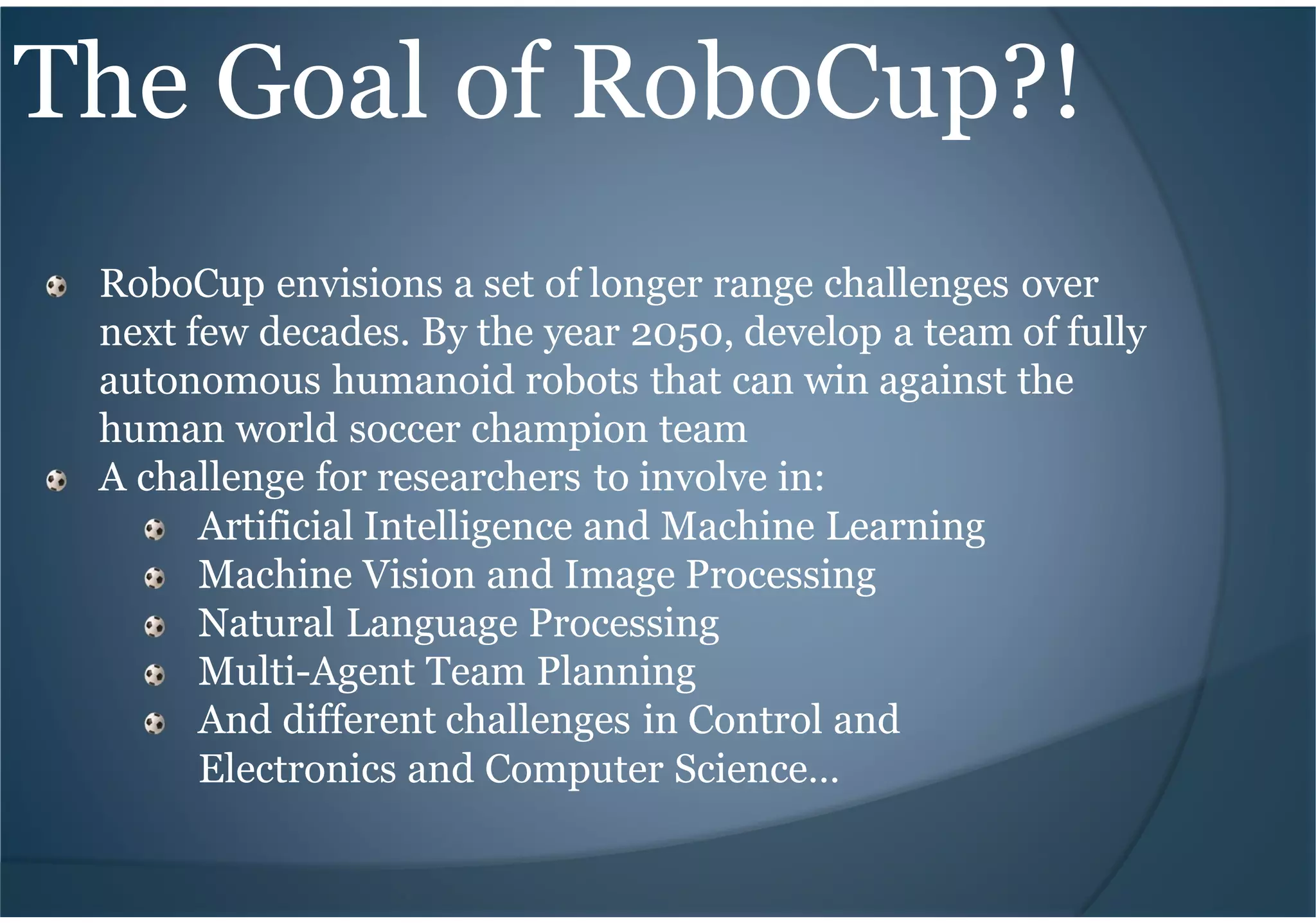 The Goal of RoboCup?!
RoboCup envisions a set of longer range challenges over
next few decades. By the year 2050, develop a team of fully
autonomous humanoid robots that can win against the
human world soccer champion team
A challenge for researchers to involve in:
Artificial Intelligence and Machine Learning
Machine Vision and Image Processing
Natural Language Processing
Multi-Agent Team Planning
And different challenges in Control and
Electronics and Computer Science…
 