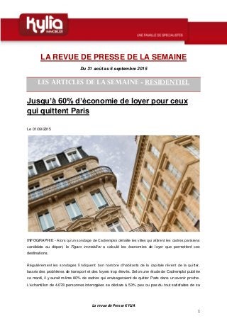 La revue de Presse KYLIA
1
LA REVUE DE PRESSE DE LA SEMAINE
Du 31 août au 6 septembre 2015
LES ARTICLES DE LA SEMAINE - RESIDENTIEL
Jusqu’à 60% d’économie de loyer pour ceux
qui quittent Paris
Le 01/09/2015
INFOGRAPHIE - Alors qu’un sondage de Cadremploi détaille les villes qui attirent les cadres parisiens
candidats au départ, le Figaro immobilier a calculé les économies de loyer que permettent ces
destinations.
Régulièrement les sondages l’indiquent: bon nombre d’habitants de la capitale rêvent de la quitter,
lassés des problèmes de transport et des loyers trop élevés. Selon une étude de Cadremploi publiée
ce mardi, il y aurait même 80% de cadres qui envisageraient de quitter Paris dans un avenir proche.
L’échantillon de 4.078 personnes interrogées se déclare à 53% peu ou pas du tout satisfaites de sa
 