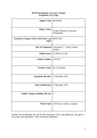 1
RMIT International University Vietnam
Assignment Cover Page
Subject Code: BUS46566
Subject Name:
Tourism Planning & Resource
Management
Location & Campus (SGS or HN) where you
study:
RMIT SGS
Title of Assignment Assessment 2 – Critical Journal
Analysis
Student name: Vu Phan Lam Anh
Student Number: s3818473
Teachers Name: Dr. Lan Nguyen
Assignment due date: 12 December 2021
Date of Submission: 12 December 2021
Number of pages including this one: 7
Word Count: 1556 (in-text citation excluded)
I declare that in submitting all work for this assessment I have read, understood, and agree to
the content and expectations of the Assessment Declaration.
 