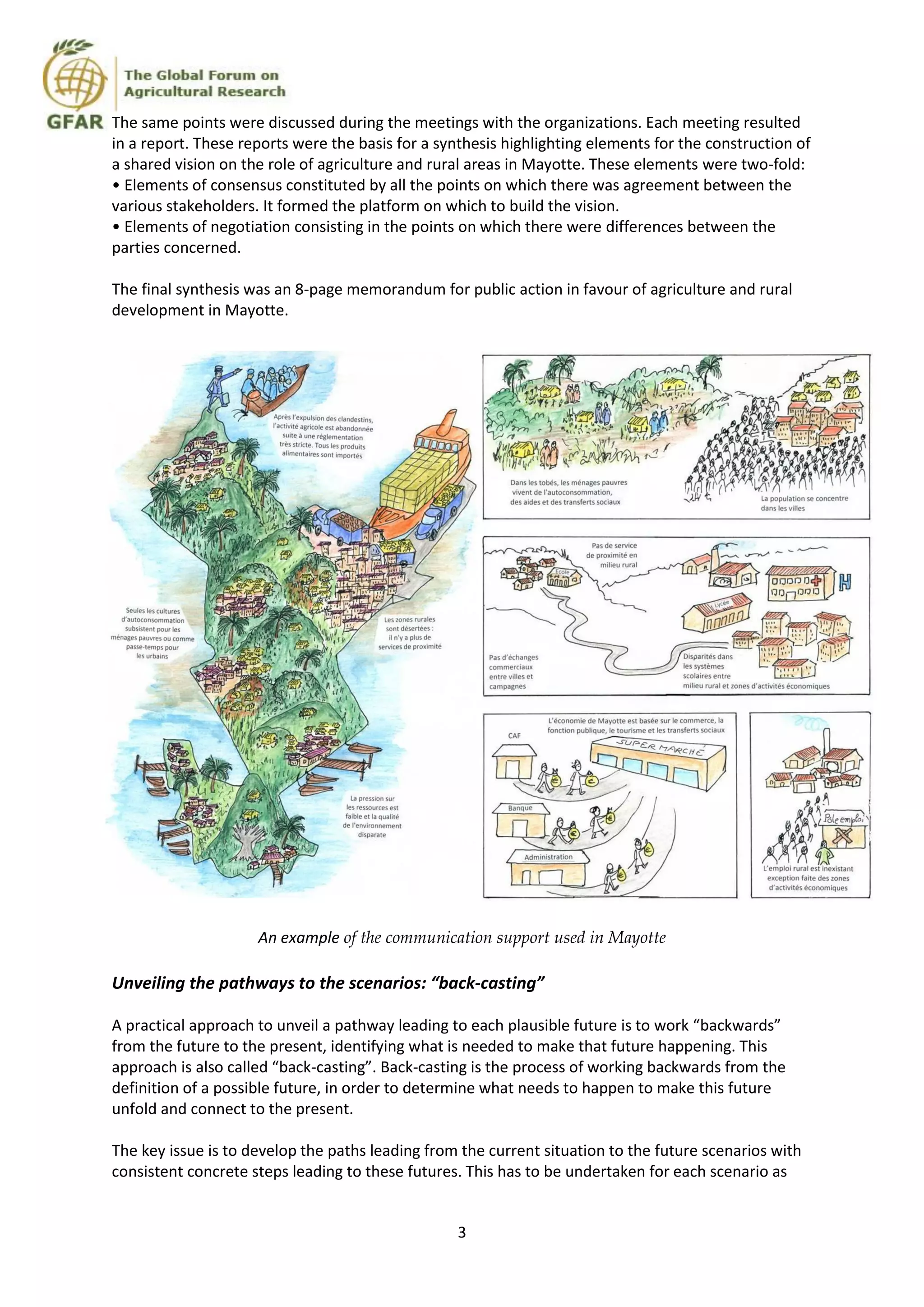 3
The same points were discussed during the meetings with the organizations. Each meeting resulted
in a report. These reports were the basis for a synthesis highlighting elements for the construction of
a shared vision on the role of agriculture and rural areas in Mayotte. These elements were two-fold:
• Elements of consensus constituted by all the points on which there was agreement between the
various stakeholders. It formed the platform on which to build the vision.
• Elements of negotiation consisting in the points on which there were differences between the
parties concerned.
The final synthesis was an 8-page memorandum for public action in favour of agriculture and rural
development in Mayotte.
An example of the communication support used in Mayotte
Unveiling the pathways to the scenarios: “back-casting”
A practical approach to unveil a pathway leading to each plausible future is to work “backwards”
from the future to the present, identifying what is needed to make that future happening. This
approach is also called “back-casting”. Back-casting is the process of working backwards from the
definition of a possible future, in order to determine what needs to happen to make this future
unfold and connect to the present.
The key issue is to develop the paths leading from the current situation to the future scenarios with
consistent concrete steps leading to these futures. This has to be undertaken for each scenario as
 