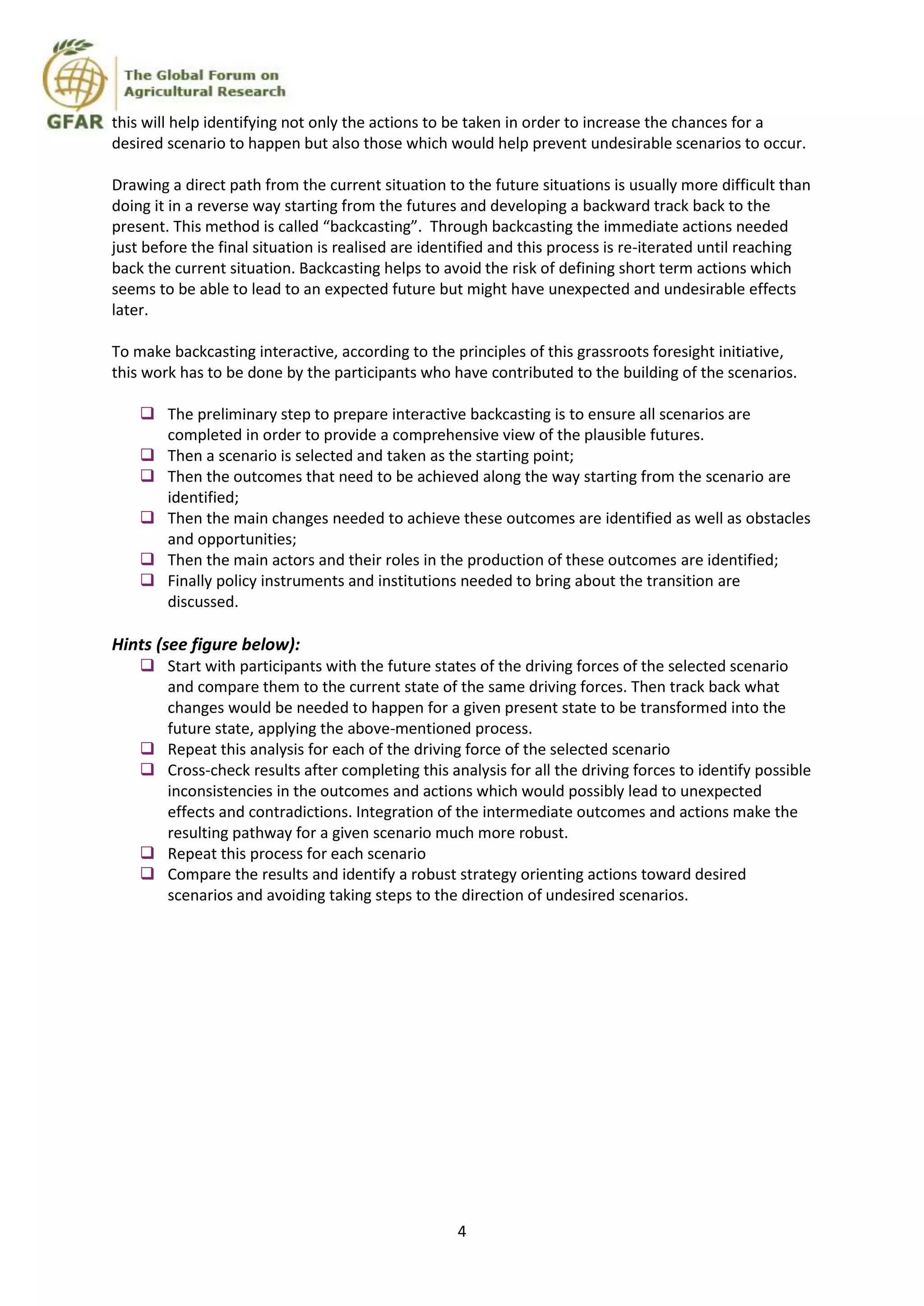 4
this will help identifying not only the actions to be taken in order to increase the chances for a
desired scenario to happen but also those which would help prevent undesirable scenarios to occur.
Drawing a direct path from the current situation to the future situations is usually more difficult than
doing it in a reverse way starting from the futures and developing a backward track back to the
present. This method is called “backcasting”. Through backcasting the immediate actions needed
just before the final situation is realised are identified and this process is re-iterated until reaching
back the current situation. Backcasting helps to avoid the risk of defining short term actions which
seems to be able to lead to an expected future but might have unexpected and undesirable effects
later.
To make backcasting interactive, according to the principles of this grassroots foresight initiative,
this work has to be done by the participants who have contributed to the building of the scenarios.
 The preliminary step to prepare interactive backcasting is to ensure all scenarios are
completed in order to provide a comprehensive view of the plausible futures.
 Then a scenario is selected and taken as the starting point;
 Then the outcomes that need to be achieved along the way starting from the scenario are
identified;
 Then the main changes needed to achieve these outcomes are identified as well as obstacles
and opportunities;
 Then the main actors and their roles in the production of these outcomes are identified;
 Finally policy instruments and institutions needed to bring about the transition are
discussed.
Hints (see figure below):
 Start with participants with the future states of the driving forces of the selected scenario
and compare them to the current state of the same driving forces. Then track back what
changes would be needed to happen for a given present state to be transformed into the
future state, applying the above-mentioned process.
 Repeat this analysis for each of the driving force of the selected scenario
 Cross-check results after completing this analysis for all the driving forces to identify possible
inconsistencies in the outcomes and actions which would possibly lead to unexpected
effects and contradictions. Integration of the intermediate outcomes and actions make the
resulting pathway for a given scenario much more robust.
 Repeat this process for each scenario
 Compare the results and identify a robust strategy orienting actions toward desired
scenarios and avoiding taking steps to the direction of undesired scenarios.
 