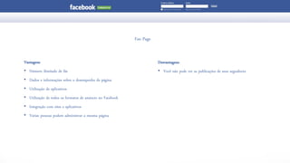 FanPage 
Vantagens 
•Número ilimitado de fãs 
•Dados e informações sobre o desempenho da página 
•Utilização de aplicativos 
•Utilização de todos os formatos de anúncio no Facebook 
•Integração com sites e aplicativos 
•Várias pessoas podem administrar a mesma página 
Desvantagens 
•Você não pode ver as publicações de seus seguidores  