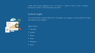 Amelhorformadegerarengajamentocomosseuseleitoreseopúblicoemgeraléatravésdepesquisas, monitoramentoemétricas.Eumasdaferramentasmaisusadasé: 
FacebookInsights 
Comessaferramentaépossívelanalisartodoodesempenhodasuapáginaedosseusanúnciosdeanálisesmaissimplesatémaiscomplexas. 
Algunsaspectos: 
•Visãogeral 
•Curtidas 
•Alcance 
•Visitas 
•Publicações 
•Pessoas  