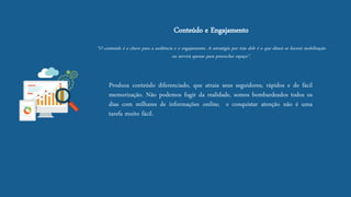Conteúdo e Engajamento “O conteúdo é a chave para a audiência e o engajamento. A estratégia por trás dele é o que ditará se haverá mobilização ou servirá apenas para preencher espaço”. 
Produzaconteúdodiferenciado,queatraiaseusseguidores,rápidosedefácilmemorização.Nãopodemosfugirdarealidade,somosbombardeadostodososdiascommilharesdeinformaçõesonline,econquistaratençãonãoéumatarefamuitofácil.  