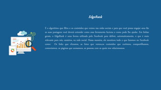EdgeRank 
Éoalgoritimoquefiltraoosconteúdosquevemosnasredessociaiseparaquevocêpossaengajarseusfãsassuaspostagensvocêdeveráentendercomoessaferramentafucionaecomopodelheajudar.Emlinhasgerais,oEdgeRankéumaformautilizadapeloFacebookparadefinir,automaticamente,oqueémaisrelevanteparanós,usuários,naredesocial.Dessamaneira,elemonitoratudooquefazemosnoFacebookcomo:Oslinksqueclicamos,asfotosquevemos,osconteúdosquecurtimos,compartilhamos, comentamos,aspáginasqueacessamos,aspessoascomasquaisnosrelacionamos.  