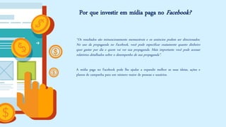 Por que investir em mídia paga no Facebook? 
“Osresultadossãominunciosamentemensuráveiseosanúnciospodemserdirecionados. NousodapropagandanoFacebook,vocêpodeespecificarexatamentequantodinheiroquergastarpordiaequemvaiversuapropaganda.Maisimportantevocêpodeacessarrelatóriosdetalhadossobreodesempenhodesuapropaganda”. 
AmídiapaganoFacebookpodelheajudaraexpandirmelhorassuasideias,açõeseplanosdecampanhaparaumnúmeromaiordepessoaseusuários.  