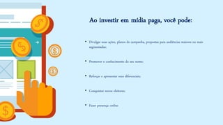 Ao investir em mídia paga, você pode: 
•Divulgar suas ações, planos de campanha, propostas para audiências maiores ou mais segmentadas; 
•Promover o conhecimento do seu nome; 
•Reforçar e apresentar seus diferenciais; 
•Conquistar novos eleitores; 
•Fazer presença online.  