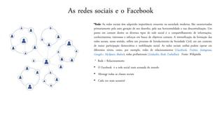 Asredes sociais e o Facebook 
*Rede:Asredessociaistêmadquiridoimportânciacrescentenasociedademoderna.Sãocaracterizadasprimariamentepelaautogeraçãodeseudesenho,pelasuahorizontalidadeesuadescentralização.Umpontoemcomumdentreosdiversostiposderedesocialéocompartilhamentodeinformações, conhecimentos,interesseseesforçosembuscadeobjetivoscomuns.Aintensificaçãodaformaçãodasredessociais,nessesentido,refleteumprocessodefortalecimentodaSociedadeCivil,emumcontextodemaiorparticipaçãodemocráticaemobilizaçãosocial.Asredessociaisonlinepodemoperaremdiferentesníveis,como,porexemplo,redesderelacionamentos(Facebook,Twitter,Instagram, Google+,MySpace,Badoo),redesprofissionais(Linkedin,RedeTrabalhar).Fonte:Wikipédia 
* Rede = Relacionamento 
•O Facebook é a rede social mais acessada do mundo 
•Abrange todas as classes sociais 
•Cada vez mais acessível  