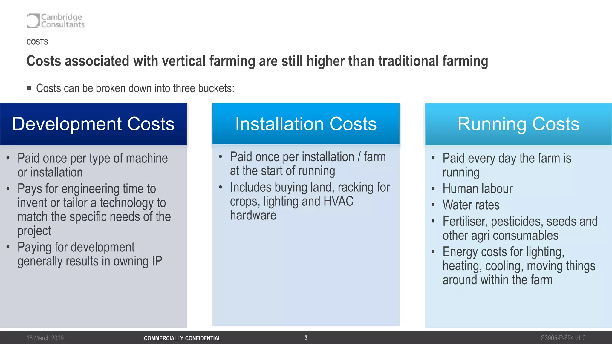 18 March 2019 S3905-P-694 v1.0COMMERCIALLY CONFIDENTIAL 3
 Costs can be broken down into three buckets:
Costs associated with vertical farming are still higher than traditional farming
COSTS
Development Costs
• Paid once per type of machine
or installation
• Pays for engineering time to
invent or tailor a technology to
match the specific needs of the
project
• Paying for development
generally results in owning IP
Installation Costs
• Paid once per installation / farm
at the start of running
• Includes buying land, racking for
crops, lighting and HVAC
hardware
Running Costs
• Paid every day the farm is
running
• Human labour
• Water rates
• Fertiliser, pesticides, seeds and
other agri consumables
• Energy costs for lighting,
heating, cooling, moving things
around within the farm
 