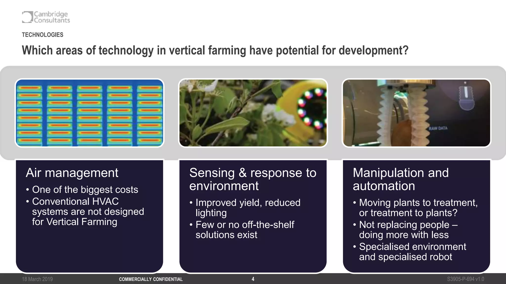 18 March 2019 S3905-P-694 v1.0COMMERCIALLY CONFIDENTIAL 4
Which areas of technology in vertical farming have potential for development?
TECHNOLOGIES
Air management
• One of the biggest costs
• Conventional HVAC
systems are not designed
for Vertical Farming
Sensing & response to
environment
• Improved yield, reduced
lighting
• Few or no off-the-shelf
solutions exist
Manipulation and
automation
• Moving plants to treatment,
or treatment to plants?
• Not replacing people –
doing more with less
• Specialised environment
and specialised robot
 