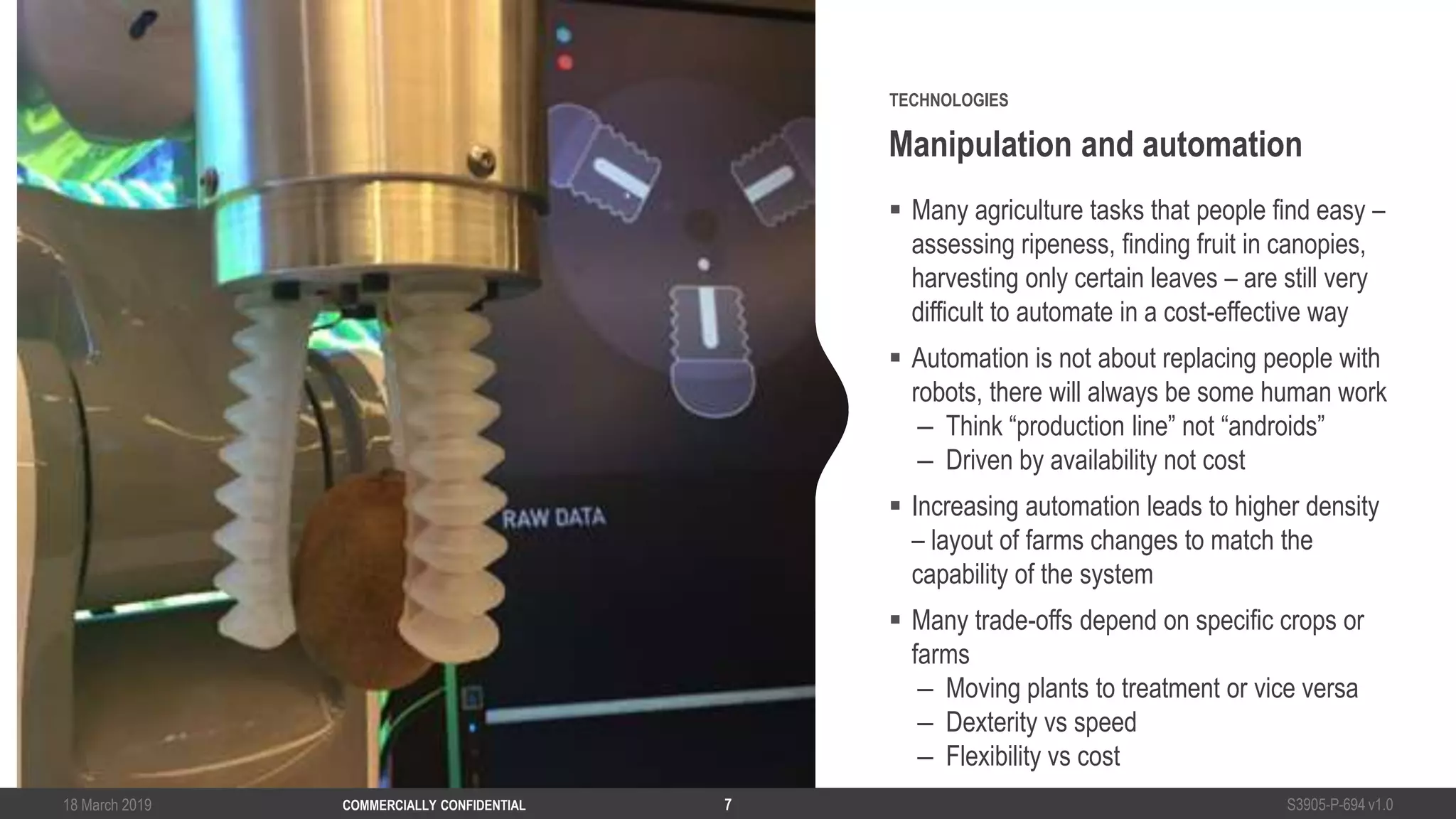 18 March 2019 S3905-P-694 v1.0COMMERCIALLY CONFIDENTIAL 7
 Many agriculture tasks that people find easy –
assessing ripeness, finding fruit in canopies,
harvesting only certain leaves – are still very
difficult to automate in a cost-effective way
 Automation is not about replacing people with
robots, there will always be some human work
– Think “production line” not “androids”
– Driven by availability not cost
 Increasing automation leads to higher density
– layout of farms changes to match the
capability of the system
 Many trade-offs depend on specific crops or
farms
– Moving plants to treatment or vice versa
– Dexterity vs speed
– Flexibility vs cost
Manipulation and automation
TECHNOLOGIES
 