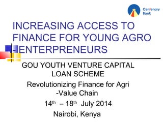 INCREASING ACCESS TO
FINANCE FOR YOUNG AGRO
- ENTERPRENEURS
GOU YOUTH VENTURE CAPITAL
LOAN SCHEME
Revolutionizing Finance for Agri
-Value Chain
14th
– 18th
July 2014
Nairobi, Kenya
 