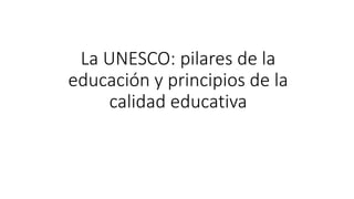 La UNESCO: pilares de la
educación y principios de la
calidad educativa
 