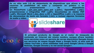 Es un sitio web 2.0 de alojamiento de diapositivas que ofrece a los
usuarios la posibilidad de subir y compartir en público o en
privado presentaciones de diapositivas
en PowerPoint (.ppt,.pps,.pptx,.ppsx,.pot y.potx), OpenOffice (.odp);
presentaciones e infografías PDF (.pdf); documentos en Adobe PDF
(.pdf), Microsoft Word (.doc,.docx y.rtf) y OpenOffice (.odt) y la mayoría
de documentos de texto sin formato (.txt), e incluso algunos formatos
de audio y vídeo.
El principal producto de Google es el motor de búsqueda de
contenido en Internet del mismo nombre, aunque ofrece también
otros servicios como un servicio de correo electrónico llamado Gmail,
sus servicios de mapas Google Maps y Google Earth, el sitio web de
vídeos YouTube y otras utilidades web como Google Libros o Google
Noticias, Google Chrome y la red social Google+.
 