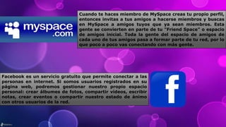 Cuando te haces miembro de MySpace creas tu propio perfil,
entonces invitas a tus amigos a hacerse miembros y buscas
en MySpace a amigos tuyos que ya sean miembros. Esta
gente se convierten en parte de tu "Friend Space" o espacio
de amigos inicial. Toda la gente del espacio de amigos de
cada uno de tus amigos pasa a formar parte de tu red, por lo
que poco a poco vas conectando con más gente.
Facebook es un servicio gratuito que permite conectar a las
personas en internet. Si somos usuarios registrados en su
página web, podremos gestionar nuestro propio espacio
personal: crear álbumes de fotos, compartir vídeos, escribir
notas, crear eventos o compartir nuestro estado de ánimo
con otros usuarios de la red.
 