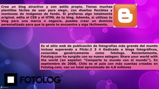 Crea un blog atractivo y con estilo propio. Tienes muchas
plantillas fáciles de usar para elegir, con diseños flexibles y
montones de imágenes de fondo. Si prefieres algo totalmente
original, edita el CSS y el HTML de tu blog. Además, si utilizas tu
blog para una marca o negocio, puedes crear un dominio
personalizado para que la gente te encuentre y siga fácilmente.
Es el sitio web de publicación de fotografías más grande del mundo
incluso superando a Flickr.2 3 4 Dedicado a blogs fotográficos,
conocidos genéricamente como fotologs. Recientemente,
Fotolog.com ha surgido con su nuevo eslogan: Share your world with
the world (en español: "Comparte tu mundo con el mundo"). En
septiembre de 2008, Chile es el país con más cuentas creadas en
Fotolog.com, con un total aproximado de 4,8 millones
 