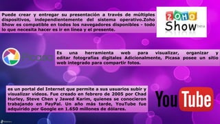 Puede crear y entregar su presentación a través de múltiples
dispositivos, independientemente del sistema operativo.Zoho
Show es compatible en todos los navegadores disponibles - todo
lo que necesita hacer es ir en línea y el presente.
Es una herramienta web para visualizar, organizar y
editar fotografías digitales Adicionalmente, Picasa posee un sitio
web integrado para compartir fotos.
es un portal del Internet que permite a sus usuarios subir y
visualizar videos. Fue creado en febrero de 2005 por Chad
Hurley, Steve Chen y Jawed Karim, quienes se conocieron
trabajando en PayPal. Un año más tarde, YouTube fue
adquirido por Google en 1.650 millones de dólares.
 